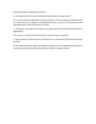 Gerente de Goodyear:RigobertoHerreraSosa
1.- ¿Es importante tener en cuenta el factor humano dentro de tu organización?
R= Si,ya que el trato que ofrecemos es directo a la gente , por lo que debemos comportarnos de
una manera propia y así asegurar la comodidad del cliente, así como la convivencia sana entre
empleados para un mejor desempeño en la labor.
2.- ¿Consideras que implementas medidas que promuevan el desarrollo humano dentro de tu
organización?
R =Si, ya que es norma de tecnicentro tratar al cliente de manera respetuosa.
3.- ¿Qué aspectos consideras deberías implementar en tu organización para fomentar el factor
humano?
R= Haría faltaimplementar algunas actividades en conjunto con los empleados para poder tener
una mejor convivencia y puedan desempeñar sus labores sin ninguna barrera.
 