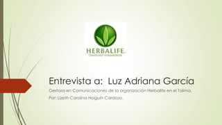Entrevista a: Luz Adriana García
Gestora en Comunicaciones de la organización Herbalife en el Tolima.
Por: Lizeth Carolina Holguín Cardozo.
 