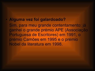 Alguma vez foi galardoado? Sim, para meu grande contentamento: já ganhei o grande prémio APE (Associação Portuguesa de Escritores) em 1991, o prémio Camões em 1995 e o prémio Nobel da literatura em 1998. 