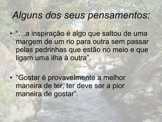 Alguns dos seus pensamentos: “… a inspiração é algo que saltou de uma margem de um rio para outra sem passar pelas pedrinhas que estão no meio e que ligam uma ilha à outra”. “ Gostar é provavelmente a melhor maneira de ter, ter deve ser a pior maneira de gostar”.  