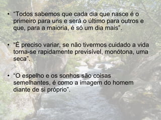 “ Todos sabemos que cada dia que nasce é o primeiro para uns e será o último para outros e que, para a maioria, é só um dia mais”.  “ É preciso variar, se não tivermos cuidado a vida torna-se rapidamente previsível, monótona, uma seca”.  “ O espelho e os sonhos são coisas semelhantes, é como a imagem do homem diante de si próprio”.  