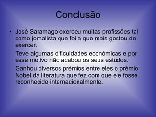 Conclusão José Saramago exerceu muitas profissões tal como jornalista que foi a que mais gostou de exercer. Teve algumas dificuldades económicas e por esse motivo não acabou os seus estudos.  Ganhou diversos prémios entre eles o prémio Nobel da literatura que fez com que ele fosse reconhecido internacionalmente. 