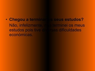 Chegou a terminar os seus estudos? Não, infelizmente, não terminei os meus estudos pois tive diversas dificuldades económicas. 