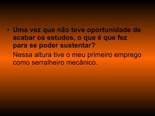 Uma vez que não teve oportunidade de acabar os estudos, o que é que fez para se poder sustentar? Nessa altura tive o meu primeiro emprego como serralheiro mecânico. 