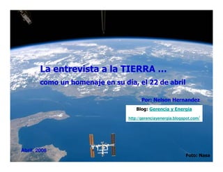 La entrevista a la TIERRA …
        como un homenaje en su día, el 22 de abril

                                       Por: Nelson Hernandez
                                     Blog: Gerencia y Energia
                                 http://gerenciayenergia.blogspot.com/




Abril, 2008
                                                              Foto: Nasa
 