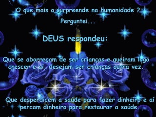 O que mais o surpreende na humanidade ?
                  Perguntei...

            DEUS respondeu:

Que se aborreçam de ser crianças e queiram logo
 crescer e aí, desejam ser crianças outra vez.




Que desperdicem a saúde para fazer dinheiro e aí
    percam dinheiro para restaurar a saúde.
 