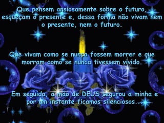 Que pensem ansiosamente sobre o futuro,
esqueçam o presente e, dessa forma não vivam nem
            o presente, nem o futuro.



  Que vivam como se nunca fossem morrer e que
     morram como se nunca tivessem vivido.




  Em seguida, a mão de DEUS segurou a minha e
      por um instante ficamos silenciosos...
 