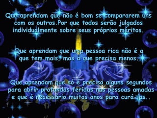Que aprendam que não é bom se compararem uns
   com os outros.Por que todos serão julgados
  individualmente sobre seus próprios méritos.


  Que aprendam que uma pessoa rica não é a
   que tem mais, mas a que precisa menos.


 Que aprendam que só é preciso alguns segundos
para abrir profundas feridas nas pessoas amadas
 e que é necessário muitos anos para curá-las..
 