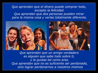 Que aprendan que el dinero puede comprar todo,
              excepto la felicidad.
 Que aprendan que dos personas pueden mirar
para la misma cosa y verlas totalmente diferente.




     Que aprendan que un amigo verdadero
       es alguien que sabe todo sobre ti,
            y le gustas tal como eres.
Que aprendan que no es suficiente ser perdonado,
   sino lograr perdonarnos a nosotros mismos
 