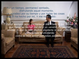Por un tiempo, permanecí sentado,
          disfrutando aquel momento.
Le agradecí por su tiempo y por todas las cosas
que Él ha hecho por mí. Y me respondió:


Estoy siempre aquí, 24 horas al día. Todo lo que tienes
  que hacer es llamar por mí y yo vendré. Tu podras
 olvidar lo que te dije. Podras olvidarte lo que yo hice,
                 pero jamás te olvidarás
        como te hice sentir con estas palabras...
 