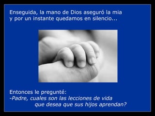 Enseguida, la mano de Dios aseguró la mia
y por un instante quedamos en silencio...




Entonces le pregunté:
-Padre, cuales son las lecciones de vida
          que desea que sus hijos aprendan?
 