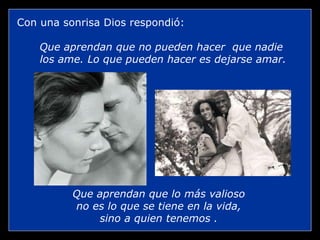 Con una sonrisa Dios respondió:

    Que aprendan que no pueden hacer que nadie
    los ame. Lo que pueden hacer es dejarse amar.




          Que aprendan que lo más valioso
          no es lo que se tiene en la vida,
              sino a quien tenemos .
 