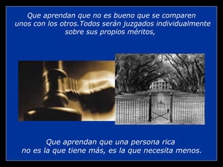 Que aprendan que no es bueno que se comparen
unos con los otros.Todos serán juzgados individualmente
              sobre sus propios méritos,




        Que aprendan que una persona rica
 no es la que tiene más, es la que necesita menos.
 