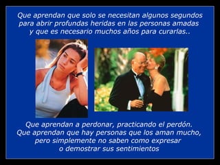 Que aprendan que solo se necesitan algunos segundos
para abrir profundas heridas en las personas amadas
   y que es necesario muchos años para curarlas..




  Que aprendan a perdonar, practicando el perdón.
Que aprendan que hay personas que los aman mucho,
     pero simplemente no saben como expresar
            o demostrar sus sentimientos
 