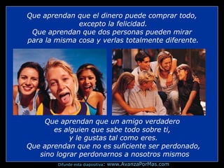 Que aprendan que el dinero puede comprar todo,
excepto la felicidad.
Que aprendan que dos personas pueden mirar
para la misma cosa y verlas totalmente diferente.

Que aprendan que un amigo verdadero
es alguien que sabe todo sobre ti,
y le gustas tal como eres.
Que aprendan que no es suficiente ser perdonado,
sino lograr perdonarnos a nosotros mismos
Difunde esta diapositiva:

www.AvanzaPorMas.com

 