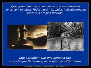Que aprendan que no es bueno que se comparen
unos con los otros.Todos serán juzgados individualmente
sobre sus propios méritos,

Que aprendan que una persona rica
no es la que tiene más, es la que necesita menos.
Difunde esta diapositiva:

www.AvanzaPorMas.com

 