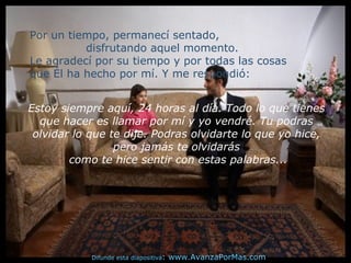 Por un tiempo, permanecí sentado,
disfrutando aquel momento.
Le agradecí por su tiempo y por todas las cosas
que Él ha hecho por mí. Y me respondió:
Estoy siempre aquí, 24 horas al día. Todo lo que tienes
que hacer es llamar por mí y yo vendré. Tu podras
olvidar lo que te dije. Podras olvidarte lo que yo hice,
pero jamás te olvidarás
como te hice sentir con estas palabras...
Difunde esta diapositiva: www.AvanzaPorMas.com
 