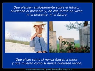Que vivan como si nunca fuesen a morir
y que mueran como si nunca hubiesen vivido.
Que piensen ansiosamente sobre el futuro,
olvidando el presente y, de esa forma no vivan
ni el presente, ni el futuro.
Difunde esta diapositiva: www.AvanzaPorMas.com
 