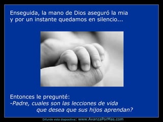 Enseguida, la mano de Dios aseguró la mia
y por un instante quedamos en silencio...
Entonces le pregunté:
-Padre, cuales son las lecciones de vida
que desea que sus hijos aprendan?
Difunde esta diapositiva: www.AvanzaPorMas.com
 