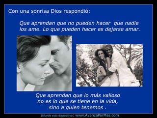 Con una sonrisa Dios respondió:
Que aprendan que no pueden hacer que nadie
los ame. Lo que pueden hacer es dejarse amar.
Que aprendan que lo más valioso
no es lo que se tiene en la vida,
sino a quien tenemos .
Difunde esta diapositiva: www.AvanzaPorMas.com
 