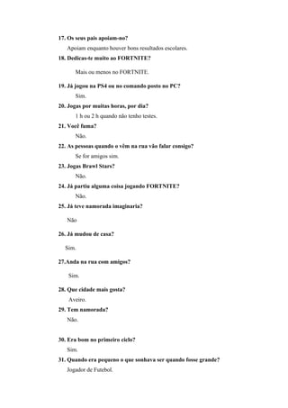 17. Os seus pais apoiam-no?
Apoiam enquanto houver bons resultados escolares.
18. Dedicas-te muito ao FORTNITE?
Mais ou menos no FORTNITE.
19. Já jogou na PS4 ou no comando posto no PC?
Sim.
20. Jogas por muitas horas, por dia?
1 h ou 2 h quando não tenho testes.
21. Você fuma?
Não.
22. As pessoas quando o vêm na rua vão falar consigo?
Se for amigos sim.
23. Jogas Brawl Stars?
Não.
24. Já partiu alguma coisa jogando FORTNITE?
Não.
25. Já teve namorada imaginaria?
Não
26. Já mudou de casa?
Sim.
27.Anda na rua com amigos?
Sim.
28. Que cidade mais gosta?
Aveiro.
29. Tem namorada?
Não.
30. Era bom no primeiro ciclo?
Sim.
31. Quando era pequeno o que sonhava ser quando fosse grande?
Jogador de Futebol.
 