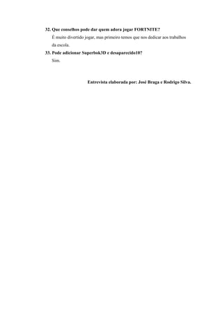 32. Que conselhos pode dar quem adora jogar FORTNITE?
É muito divertido jogar, mas primeiro temos que nos dedicar aos trabalhos
da escola.
33. Pode adicionar Superbok3D e desaparecido10?
Sim.
Entrevista elaborada por: José Braga e Rodrigo Silva.
 