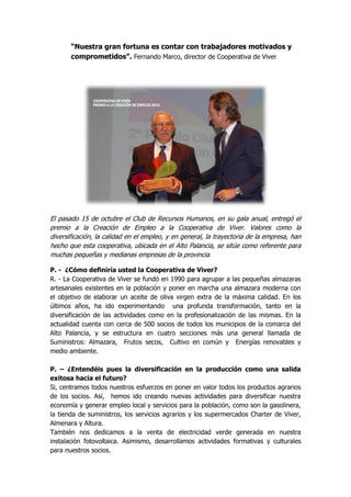 “Nuestra gran fortuna es contar con trabajadores motivados y comprometidos”. Fernando Marco, director de Cooperativa de Viver 
El pasado 15 de octubre el Club de Recursos Humanos, en su gala anual, entregó el premio a la Creación de Empleo a la Cooperativa de Viver. Valores como la diversificación, la calidad en el empleo, y en general, la trayectoria de la empresa, han hecho que esta cooperativa, ubicada en el Alto Palancia, se sitúe como referente para muchas pequeñas y medianas empresas de la provincia. 
P. - ¿Cómo definiría usted la Cooperativa de Viver? 
R. - La Cooperativa de Viver se fundó en 1990 para agrupar a las pequeñas almazaras artesanales existentes en la población y poner en marcha una almazara moderna con el objetivo de elaborar un aceite de oliva virgen extra de la máxima calidad. En los últimos años, ha ido experimentando una profunda transformación, tanto en la diversificación de las actividades como en la profesionalización de las mismas. En la actualidad cuenta con cerca de 500 socios de todos los municipios de la comarca del Alto Palancia, y se estructura en cuatro secciones más una general llamada de Suministros: Almazara, Frutos secos, Cultivo en común y Energías renovables y medio ambiente. 
P. – ¿Entendéis pues la diversificación en la producción como una salida exitosa hacia el futuro? 
Si, centramos todos nuestros esfuerzos en poner en valor todos los productos agrarios de los socios. Así, hemos ido creando nuevas actividades para diversificar nuestra economía y generar empleo local y servicios para la población, como son la gasolinera, la tienda de suministros, los servicios agrarios y los supermercados Charter de Viver, Almenara y Altura. 
También nos dedicamos a la venta de electricidad verde generada en nuestra instalación fotovoltaica. Asimismo, desarrollamos actividades formativas y culturales para nuestros socios.  