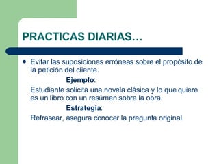 PRACTICAS DIARIAS… Evitar las suposiciones erróneas sobre el propósito de la petición del cliente. Ejemplo : Estudiante solicita una novela clásica y lo que quiere es un libro con un resúmen sobre la obra. Estrategia : Refrasear, asegura conocer la pregunta original. 