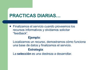 PRACTICAS DIARIAS… Finalizamos el servicio cuando proveemos los recursos informativos y olvidamos solicitar “feedback”. Ejemplo : Localizamos un recurso, demostramos cómo funciona una base de datos y finalizamos el servicio. Estrategia : La  selección  es una destreza a desarrollar. 