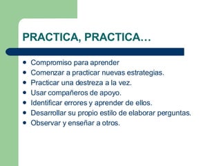 PRACTICA, PRACTICA… Compromiso para aprender Comenzar a practicar nuevas estrategias. Practicar una destreza a la vez. Usar compañeros de apoyo. Identificar errores y aprender de ellos. Desarrollar su propio estilo de elaborar perguntas. Observar y enseñar a otros. 