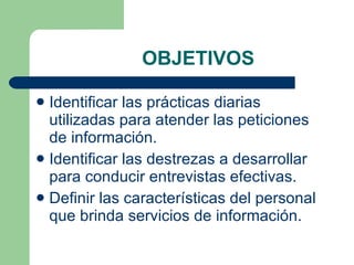 OBJETIVOS Identificar las prácticas diarias utilizadas para atender las peticiones de información. Identificar las destrezas a desarrollar para conducir entrevistas efectivas. Definir las características del personal que brinda servicios de información. 
