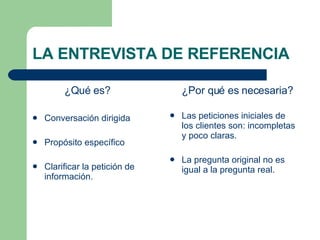 LA ENTREVISTA DE REFERENCIA ¿Qué es? Conversación dirigida Propósito específico Clarificar la petición de información. ¿Por qué es necesaria? Las peticiones iniciales de los clientes son: incompletas y poco claras. La pregunta original no es igual a la pregunta real. 