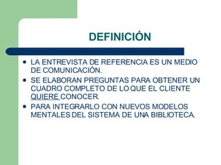 DEFINICI Ó N LA ENTREVISTA DE REFERENCIA ES UN MEDIO DE COMUNICACI Ó N.  SE ELABORAN PREGUNTAS PARA OBTENER UN CUADRO COMPLETO DE LO QUE EL CLIENTE  QUIERE  CONOCER. PARA INTEGRARLO CON NUEVOS MODELOS MENTALES DEL SISTEMA DE UNA BIBLIOTECA. 