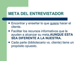 META DEL ENTREVISTADOR Encontrar y enseñar lo que  quiere  hacer el cliente. Facilitar los recursos informativos que le ayuden a alcanzar su meta, AUNQUE ESTA SEA DIFERENTE A LA NUESTRA. Cada parte (bibliotecario vs. cliente) tiene un propósito opuesto. 