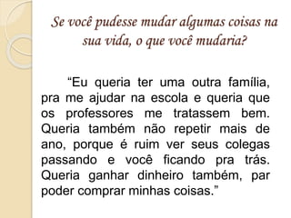 Se você pudesse mudar algumas coisas na
sua vida, o que você mudaria?
“Eu queria ter uma outra família,
pra me ajudar na escola e queria que
os professores me tratassem bem.
Queria também não repetir mais de
ano, porque é ruim ver seus colegas
passando e você ficando pra trás.
Queria ganhar dinheiro também, par
poder comprar minhas coisas.”
 
