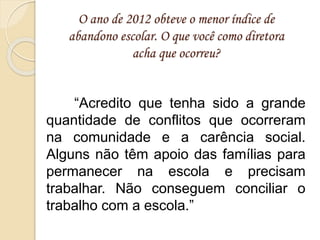 O ano de 2012 obteve o menor índice de
abandono escolar. O que você como diretora
acha que ocorreu?
“Acredito que tenha sido a grande
quantidade de conflitos que ocorreram
na comunidade e a carência social.
Alguns não têm apoio das famílias para
permanecer na escola e precisam
trabalhar. Não conseguem conciliar o
trabalho com a escola.”
 