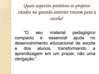 Quais aspectos positivos os projetos
citados na questão anterior trazem para a
escola?
“O seu material pedagógico
compacto e essencial ajuda no
desenvolvimento educacional da escola
e dos alunos, transformando a
aprendizagem em um prazer, não uma
obrigação.”
 