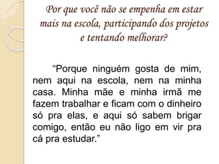 Por que você não se empenha em estar
mais na escola, participando dos projetos
e tentando melhorar?
“Porque ninguém gosta de mim,
nem aqui na escola, nem na minha
casa. Minha mãe e minha irmã me
fazem trabalhar e ficam com o dinheiro
só pra elas, e aqui só sabem brigar
comigo, então eu não ligo em vir pra
cá pra estudar.”
 