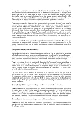 171

hijos y otros no, en efecto, para qué tanto rollo. La crisis de los métodos tradicionales se agudiza
precisamente cuando enfrentamos los desafíos de la alfabetización universal. Yo diría que ahí es
donde la crisis se hace más aguda y donde se pone en evidencia que algunos métodos
funcionaban bien, no porque el método era bueno sino porque se estaba actuando sobre niños
que ya tenían una información básica bastante sólida. Esta información ni se verificó ni se
verifica hoy en día, porque es más fácil suponer que llegaron ignorantes a la escuela.

Para resumir, estos mitos bien conocidos "de que todo tiempo pasado fue mejor", que antes los
maestros sí eran buenos, los chicos aprendían, etc., cuando se les pone a prueba, se muestran
falaces. Hay un trabajo muy interesante de André Chervel, quien, consultando archivos, se
encontró varias cajas con dictados hechos hace un siglo en escuelas francesas. Se le ocurrió la
feliz idea de dictar el mismo texto a los chicos actuales en las mismas zonas, y hacer un análisis
de esa realidad que se expresa diciendo "la ortografía está declinando y cada vez se escribe
peor". El análisis de Chervel es muy interesante porque muestra que la frecuencia global de
errores es similar y que, además, el tipo de errores es prácticamente igual, con el mismo texto y
a un siglo de distancia.

Ese mito de que "todo tiempo pasado fue mejor" habría que probarlo con hechos. Me parece que
ahí subyace un desprecio hacia el maestro, la pedagogía y hacia todo avance científico en este
campo, y quienes afirman esto no pueden sostener un argumento similar en otras ramas de la
ciencia.

¿Propuesta, método, didáctica o teoría?

Torres: Esto se conecta con el siguiente contra-argumento: se trata de una propuesta demasiado
sofisticada, que no tiene en cuenta las condiciones reales, los saberes, los recursos humanos y
los materiales con que efectivamente se cuenta en cada contexto. Es una propuesta que exige un
perfil de maestro que no existe, un maestro con doctorado, un alumno -como tú- de Piaget.

Ferreiro: A mí me divierte el asunto de la denominación "propuesta", porque desde hace ya
unos cuantos años tuve que decir: "dejémonos de discutir sobre métodos". Durante mucho
tiempo insistí en la necesidad de desplazar las preguntas, porque las que se hacían acerca de
cuál es el mejor método presuponían que el método existía, el "mero mero", el que nos iba a
salvar de todas las dificultades del asunto.

Me costó mucho trabajo reubicar la discusión en la definición misma de qué clase de
aprendizaje es éste, qué se aprende, cuál es el objeto a ser aprendido, cuál es el papel imaginable
de los agentes que intervienen en ese aprendizaje, y reivindicar el papel del niño, totalmente
subestimado en la discusión metodológica. Todo el mundo sabía que yo blasfemaba contra
cualquiera que dijera que yo elaboraba una propuesta metodológica, entonces nadie usó la
palabra "métodos".

Torres: Está prohibida, la gente no sabe qué palabra usar, es parte de la dificultad.

Ferreiro: Exacto. Me acuerdo muy bien, hace algunos años un director de escuela "buena onda"
en Buenos Aires me dijo: "Emilia, por favor, ponle un nombre a esto". Yo me negué, de hecho
tiene nombres, pero son distintos en diferentes lados. La palabra "propuesta", distinta de
"método", fue la que se usó en México desde Educación Especial. Pero todo el mundo entiende
que la palabra "propuesta" designa de una manera muy indirecta al método, el innombrable.

Torres: He oído otros nombres: enfoque, marco teórico, paradigma…

Ferreiro: En Brasil más bien se usa el término "psicogénesis". Este término surge porque el
libro Los sistemas de escritura en el desarrollo del niño, se tradujo en Brasil como Psicogénesis
de la lengua escrita.
 