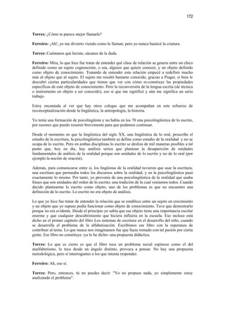 172


Torres: ¿Cómo te parece mejor llamarle?

Ferreiro: ¡Ah!, yo me divierto viendo como le llaman; pero yo nunca bauticé la criatura.

Torres: Cuéntanos qué hiciste, sácanos de la duda.

Ferreiro: Mira, lo que hice fue tratar de entender qué clase de relación se genera entre un chico
definido como un sujeto cognoscente, o sea, alguien que quiere conocer, y un objeto definido
como objeto de conocimiento. Tratando de entender esta relación empecé a redefinir mucho
más al objeto que al sujeto. El sujeto me resultó bastante conocido, gracias a Piaget, si bien le
descubrí ciertas particularidades que tienen que ver con cómo re-construye las propiedades
específicas de este objeto de conocimiento. Pero la reconversión de la lengua escrita (de técnica
o instrumento en objeto a ser conocido), eso sí que me significó y aún me significa un serio
trabajo.

Estoy encantada al ver que hay otros colegas que me acompañan en este esfuerzo de
reconceptualización desde la lingüística, la antropología, la historia.

Yo tenía una formación de psicolingüista y no había en los 70 una psicolingüística de lo escrito,
por razones que puedo resumir brevemente para que podamos continuar.

Desde el momento en que la lingüística del siglo XX, una lingüística de lo oral, proscribe el
estudio de la escritura, la psicolingüística también se define como estudio de la oralidad y no se
ocupa de lo escrito. Pero en ambas disciplinas lo escrito se desliza de mil maneras posibles a tal
punto que, hoy en día, hay análisis serios que plantean la desaparición de unidades
fundamentales de análisis de la oralidad porque son unidades de lo escrito y no de lo oral (por
ejemplo la noción de oración).

Además, para comunicarse entre sí, los lingüistas de la oralidad tuvieron que usar la escritura;
una escritura que permeaba todos los discursos sobre la oralidad; y en la psicolingüística pasó
exactamente lo mismo. Por tanto, yo provenía de una psicolingüística de la oralidad que usaba
frases que son unidades del orden de lo escrito; una tradición de la cual veníamos todos. Cuando
decido plantearme lo escrito como objeto, uno de los problemas es que no encuentro una
definición de lo escrito. Lo escrito no era objeto de análisis.

Lo que yo hice fue tratar de entender la relación que se establece entre un sujeto en crecimiento
y un objeto que yo supuse podía funcionar como objeto de conocimiento. Tuve que demostrarlo
porque no era evidente. Desde el principio yo sabía que ese objeto tiene una importancia escolar
enorme y que cualquier descubrimiento que hiciera influiría en la escuela. Eso incluso está
dicho en el primer capítulo del libro Los sistemas de escritura en el desarrollo del niño, cuando
se desarrolla el problema de la alfabetización. Escribimos ese libro con la esperanza de
contribuir al tema. Lo que nunca nos imaginamos fue que fuera tomado con tal pasión por cierta
gente. Ese libro no constituye -ya lo he dicho- una propuesta didáctica.

Torres: Lo que es cierto es que el libro toca un problema social espinoso como el del
analfabetismo, lo toca desde un ángulo distinto, provoca a pensar. No hay una propuesta
metodológica, pero sí interrogantes a los que intenta responder.

Ferreiro: Ah, eso sí.

Torres: Pero, entonces, tú no puedes decir: "Yo no propuse nada, yo simplemente estoy
analizando el problema".
 