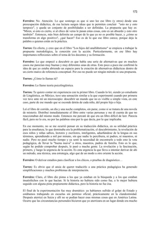 173

Ferreiro: No. Atención. Lo que sostengo es que si uno lee ese libro (y otros) desde una
preocupación didáctica, de esa lectura surgen ideas que te permiten concluir "esto no y esto
tampoco", y queda un conjunto de posibilidades a ser definidas. La propuesta que hay es:
"Miren, si esto es cierto, si al chico de veras le pasan estas cosas, esto es un absurdo y esto otro
también". Entonces, más bien delimita un campo de lo que ya no es posible hacer, y ¿cómo se
transforma en algo positivo?, ¿qué hacer? Eso es de lo que ese libro carece, porque deja la
palabra a quienes están en la práctica.

Torres: En efecto, y creo que en el libro "Los hijos del analfabetismo" se empieza a trabajar la
propuesta metodológica, la conexión con la acción. Particularmente, en ese libro hay
importantes reflexiones sobre el tema de los docentes y su formación.

Ferreiro: Lo que empecé a descubrir es que había una serie de alternativas que en muchos
casos me parecían muy buenas y muy diferentes unas de otras. Esto poco a poco me confirmó la
idea de que yo estaba abriendo un espacio para la creación de alternativas didácticas dentro de
un cierto marco de referencia conceptual. Por eso no puede ser ningún método ni una propuesta.

Torres: ¿Cómo lo llamas tú?

Ferreiro: Lo llamo teoría psicolingüística.

Torres: Te quiero contar mi experiencia con tu primer libro. Cuando lo leí, siendo yo estudiante
de Lingüística, en México, tuve una sensación similar a la que experimenté cuando por primera
vez tuve ante mí un microscopio: descubrir un mundo que no es visible a simple vista, en este
caso, parte de ese mundo que se esconde detrás de cada niño, del propio hijo o hija.

Leí el libro de corrido, un día y una noche completos, sin parar, como si se tratara de una novela
de misterio. Distribuí inmediatamente el libro entre varias personas y me di cuenta de que no
reaccionaban del mismo modo. Entonces me percaté de que era un libro difícil de leer. Parecía
fácil, pero no lo era, no por las palabras sino por lo que decía, por lo que implicaba.

En ese momento, no se me ocurrió pensar en su traducción didáctica, en su utilidad práctica
para la enseñanza; lo que dominaba era la problematización, el descubrimiento, la revelación de
esos niños y niñas sabios, lectores y escritores, inteligentes, adueñándose de la lengua en sus
términos, aprendiendo a mil por minuto, sin que nadie lo percibiera, ni padres, ni maestros, ni
nadie. Pero no pasó mucho tiempo y ya sentí la necesidad de encontrarle a todo esto la veta
pedagógica, de llevar la "buena nueva" a otros, maestros, padres de familia. Esto es lo que,
según he podido comprobar después, le pasó a mucha gente. La revelación y la fascinación,
primero, y luego la urgencia de la acción. Es esta urgencia la que lleva a intentar derivar de ahí
un método, una técnica, una estrategia, algo que de un modo u otro oriente la acción.

Ferreiro: O derivar estadios para clasificar a los chicos, o pruebas de diagnóstico…

Torres: Es obvio que el ansia de querer traducirlo a una práctica pedagógica ha generado
simplificaciones y muchos problemas de interpretación.

Ferreiro: Claro, el libro dio pistas a los que ya estaban en la búsqueda y a los que estaban
insatisfechos con lo que hacían. Si la historia no hubiera sido como fue, a lo mejor hubiera
seguido con alguna pista propiamente didáctica, pero la historia no fue ésa.

El final de la experimentación fue muy dramático: ya habíamos sufrido el golpe de Estado y
estábamos trabajando en escuelas sin permiso oficial, prácticamente en la clandestinidad.
Después aterricé en Suiza y allí no se podían hacer esas mismas cosas que en América Latina.
Ocurre que las circunstancias personales hicieron que yo aterrizara en un lugar donde era mucho
 