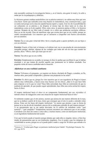 174

más razonable continuar la investigación básica y, en el ínterin, otra gente lo tomó y lo echó a
andar por la vía pedagógica y didáctica.

Lo hicieron quienes estaban insatisfechos con su práctica anterior y no sabían muy bien qué otra
cosa hacer. Gente que realizaba cosas muy buenas en matemáticas, muy constructivistas, y que
se sentía mal porque en la clase de español hacían repetir y copiar. Esto les dio la posibilidad de
ser coherentes en su práctica y de dirigirse al mismo tipo de chico tanto en la clase de
matemáticas como en la de español. Ellos, entre otros, le pusieron patitas al libro y lo hicieron
caminar. Después de ese libro todo el mundo vio a niños que producían escrituras silábicas.
Pero yo no las inventé. Puse de manifiesto algo que existía pero que no era visible, porque no
estaba conceptualizado. Los maestros que se animaron a comprobar esto fueron convencidos
por sus alumnos.

Torres: Ésa es una gran virtud del libro: llevó a mucha gente a querer probarlo con sus hijos o
con sus alumnos.

Ferreiro: Exacto, el hijo real, el alumno o el sobrino real, eso es una prueba de convencimiento
innegable porque, además, algunas de las verdades que están ahí son de ésas que cuando las
piensas, dices: "Obvio, claro que tiene que ser así".

Torres: Tan obvio que no era visible.

Ferreiro: Simplemente no se podía ver porque al chico le pedían que escribiera lo que le habían
enseñado y no que tratara de escribir aquello que justamente no le habían enseñado. Esa
pequeña vuelta de tuerca cambiaba toda la situación.

Alfabetizar en una realidad cambiante

Torres: Volvamos a la pregunta: ¿se requiere ser doctor, discípulo de Piaget, o estudiar, en fin,
muchos años, para poder comprender y plasmar esta propuesta en las aulas?

Ferreiro: Es obvio que no, porque he visto maestros que ni son seguidores de Piaget ni tienen
saberes muy sofisticados, y hacen cosas muy buenas con los chicos. ¿Qué es lo que hace falta
para empezar a ver lo que no veías? Hace falta curiosidad, hace falta un sentimiento de que no
acabaste de aprender, de que puedes seguir aprendiendo, hace falta una cierta actitud de respeto
hacia el chico.

El respeto intelectual hacia el chico es un componente fundamental; por eso, reivindico el
método clínico de indagación como una situación de respeto intelectual hacia el otro.2

Si realmente aceptas que el otro piensa, asumes que piensa de una manera diferente de la tuya,
que no se deduce a partir de la tuya, tienes que conseguir que el otro te ayude a entender cómo
piensa. Éstas son las bases del respeto intelectual: "yo asumo que piensas y que tu forma de
pensar no se me devela de inmediato; preciso de tu ayuda para entender de qué manera piensas".
A un pensamiento que se me antoja desviante, no lo califico de inmediato como "¡qué
tontería!", "¡qué estupidez!" Simplemente necesito encontrar esa coherencia que se me escapa.
Considerar a un chico de cuatro o cinco años, o incluso menos, como un interlocutor intelectual,
es un ingrediente fundamental del asunto.

Creo que la teoría ayuda al maestro porque plantea que cada niño es singular, único, si bien hay
modos de pensamiento que no son totalmente singulares. Eso sí ayuda a que los márgenes de
variabilidad se acoten, porque no se le puede pedir a nadie a cargo de 30 chicos que atienda a la

2
 Ferreiro, E. “L'enfant après Piaget: un partenaire intellectuel pour l'adulte”. Psychologie Française No.
42-1, pp. 69-76
 