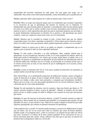 175

singularidad del recorrido intelectual de cada quién. Por más ganas que tenga, eso es
impensable. Hay ciertas cosas relativamente pautadas, ciertas dificultades que se pueden prever.

Torres: ¿Qué hace falta? ¿Qué requiere ser o saber un maestro para "estar a tono"?

Ferreiro: Mira, no tengo una respuesta segura, pero un componente que me parece importante
es la convicción de que el aprendizaje del maestro no termina con su titulación. Es
indispensable que siga teniendo ganas de aprender y curiosidad por saber de qué manera pasan
las cosas en su salón, que se anime a probar cosas sin tener estereotipos como referencia. Si el
maestro se atreve y tiene argumentos para decir por qué es interesante proponer una actividad, si
la puede fundamentar mínimamente en términos de su práctica y del aprendizaje que quiere
conducir, si pasa eso, empiezan a pasar otras cosas, eso es lo interesante.

Torres: Sabemos que la sociedad no respeta al niño. ¿Cómo hacer para que los adultos
comprendan mejor a los niños y aprendan a respetarlos? ¿Cómo lograr que los maestros miren y
traten a los niños como seres que piensan, saben, pueden argumentar, pueden a su vez enseñar?

Ferreiro: Todavía se piensa que el niño es un adulto en chiquito, o simplemente que es un
angelito, pero ni piensa ni sabe, no tiene capacidad intelectual.

Torres: Tu obra ayuda a descubrir a un niño inteligente, sabio, singular, dotado para el
aprendizaje, en una sociedad que subvalora al niño, lo ve como recipiente de órdenes, barril sin
fondo para recibir la información y los valores que le pone, desde afuera, el adulto: éste es el
arquetipo. El maestro es simplemente un depositario de esta tradición de subordinación total en
la relación adulto-niño. Mientras esto no se rompa, no únicamente en el sistema escolar sino en
el sistema social como un todo, no hay manera de que lo modifiquemos en la escuela ¿Cómo,
entonces, avanzar?

Ferreiro: ¿Cómo se transmite esto? No sé. Creo que te ayudan los protocolos, las anécdotas, te
ayudan muchas cosas de bajo nivel teórico.

Mira, David Olson, en su autobiografía intelectual, de publicación reciente, cuenta su llegada al
centro de Harvard en la época en que lo dirigía Jerome Bruner, y dice una cosa muy bonita:
"Bruner nos trataba a todos como seres pensantes y conseguía que termináramos siéndolo".
Bueno, de eso se trata: si yo creo que pueden aprender les doy un voto de confianza y luego voy
a descubrir que de veras están aprendiendo.

Torres: No sólo aprenden los alumnos, sino los maestros. Algo muy bonito que dijiste es: "El
maestro necesita recuperar el deseo, el gozo de aprender". Además, el contacto con los niños
genera, de por sí, alegría, porque los niños le obligan a uno a pensar en cosas que rejuvenecen,
que nutren.

Ferreiro: Sí, pero ahí funciona la dicotomía drástica, ¿verdad? El maestro terminó su etapa de
aprendizaje y ahora enseña; hay un momento para aprender y un momento para enseñar, los que
aprenden son unos y el que enseña es otro. Nada de eso ayuda a adoptar la actitud de que todos
seguimos aprendiendo, que estamos en distintos momentos de aprendizaje.

Todos podemos leer y escribir. El maestro puede proseguir su proceso de alfabetización al igual
que los chicos. Eso de ver las cosas más como un continuo que como divisiones drásticas,
también ayuda. Si la pregunta fuera: ¿cómo se convence a un maestro de que todos los chicos
que tiene, el primero y el último de la clase, pueden aprender? Si los convenciste de eso, ya
hiciste una buena parte del camino. Ahora, sabemos muy bien que lo que hace un maestro los
primeros días es preguntarse cuáles no a fin de año.
 