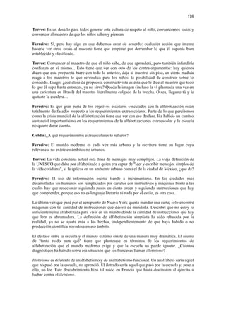 176

Torres: Es un desafío para todos generar esta cultura de respeto al niño, convencernos todos y
convencer al maestro de que los niños saben y piensan.

Ferreiro: Sí, pero hay algo en que debemos estar de acuerdo: cualquier acción que intente
hacerle ver otras cosas al maestro tiene que empezar por derrumbar lo que él suponía bien
establecido y clasificado.

Torres: Convencer al maestro de que el niño sabe, de que aprenderá, pero también infundirle
confianza en sí mismo... Esto tiene que ver con otro de los contra-argumentos: hay quienes
dicen que esta propuesta barre con todo lo anterior, deja al maestro sin piso, en cierta medida
niega a los maestros lo que reivindica para los niños: la posibilidad de construir sobre lo
conocido. Luego, ¿qué clase de propuesta constructivista es ésta que le dice al maestro que todo
lo que él supo hasta entonces, ya no sirve? Queda la imagen (incluso la ví plasmada una vez en
una caricatura en Brasil) del maestro literalmente colgado de la brocha. O sea, llegaste tú y le
quitaste la escalera…

Ferreiro: Es que gran parte de los objetivos escolares vinculados con la alfabetización están
totalmente desfasados respecto a los requerimientos extraescolares. Parte de lo que percibimos
como la crisis mundial de la alfabetización tiene que ver con ese desfase. Ha habido un cambio
sustancial importantísimo en los requerimientos de la alfabetizaciones extraescolar y la escuela
no quiere darse cuenta.

Goldin:¿A qué requerimientos extraescolares te refieres?

Ferreiro: El mundo moderno es cada vez más urbano y la escritura tiene un lugar cuya
relevancia no existe en ámbitos no urbanos.

Torres: La vida cotidiana actual está llena de mensajes muy complejos. La vieja definición de
la UNESCO que daba por alfabetizado a quien era capaz de "leer y escribir mensajes simples de
la vida cotidiana", si la aplicas en un ambiente urbano como el de la ciudad de México, ¿qué da?

Ferreiro: El uso de información escrita tiende a incrementarse. En las ciudades más
desarrolladas los humanos son remplazados por carteles con instructivos y máquinas frente a las
cuales hay que reaccionar siguiendo pasos en cierto orden y siguiendo instrucciones que hay
que comprender, porque eso no es lenguaje literario ni nada por el estilo, es otra cosa.

La última vez que pasé por el aeropuerto de Nueva York quería mandar una carta; sólo encontré
máquinas con tal cantidad de instrucciones que desistí de mandarla. Descubrí que no estoy lo
suficientemente alfabetizada para vivir en un mundo donde la cantidad de instrucciones que hay
que leer es abrumadora. La definición de alfabetización simplista ha sido rebasada por la
realidad, ya no se ajusta más a los hechos, independientemente de que haya habido o no
producción científica novedosa en ese ámbito.

El desfase entre la escuela y el mundo externo existe de una manera muy dramática. El asunto
de "tanto ruido para qué" tiene que plantearse en términos de los requerimientos de
alfabetización que el mundo moderno exige y que la escuela no puede ignorar. ¿Cuántos
diagnósticos ha habido sobre esa situación que los franceses llaman illettrisme?

Illettrisme es diferente de analfabetismo y de analfabetismo funcional. Un analfabeto sería aquel
que no pasó por la escuela, no aprendió. El iletrado sería aquel que pasó por la escuela y, pese a
ello, no lee. Este descubrimiento hizo tal ruido en Francia que hasta destinaron al ejército a
luchar contra el iletrismo.
 