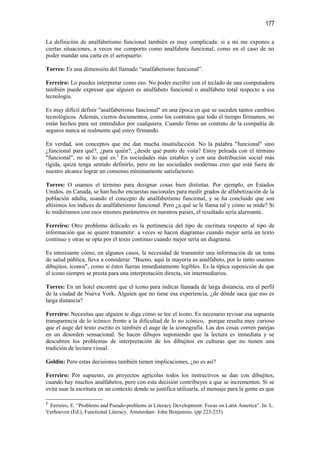 177

La definición de analfabetismo funcional también es muy complicada: si a mí me expones a
ciertas situaciones, a veces me comporto como analfabeta funcional, como en el caso de no
poder mandar una carta en el aeropuerto.

Torres: Es una dimensión del llamado “analfabetismo funcional”.

Ferreiro: Lo puedes interpretar como eso. No poder escribir con el teclado de una computadora
también puede expresar que alguien es analfabeto funcional o analfabeto total respecto a esa
tecnología.

Es muy difícil definir "analfabetismo funcional" en una época en que se suceden tantos cambios
tecnológicos. Además, ciertos documentos, como los contratos que todo el tiempo firmamos, no
están hechos para ser entendidos por cualquiera. Cuando firmo un contrato de la compañía de
seguros nunca sé realmente qué estoy firmando.

En verdad, son conceptos que me dan mucha insatisfacción. No la palabra "funcional" sino
¿funcional para qué?, ¿para quién?, ¿desde qué punto de vista? Estoy peleada con el término
"funcional", no sé lo qué es.3 En sociedades más estables y con una distribución social más
rígida, quizá tenga sentido definirlo, pero en las sociedades modernas creo que está fuera de
nuestro alcance lograr un consenso mínimamente satisfactorio.

Torres: O usamos el término para designar cosas bien distintas. Por ejemplo, en Estados
Unidos, en Canadá, se han hecho encuestas nacionales para medir grados de alfabetización de la
población adulta, usando el concepto de analfabetismo funcional, y se ha concluido que son
altísimos los índices de analfabetismo funcional. Pero ¿a qué se le llama tal y cómo se mide? Si
lo midiéramos con esos mismos parámetros en nuestros países, el resultado sería alarmante.

Ferreiro: Otro problema delicado es la pertinencia del tipo de escritura respecto al tipo de
información que se quiere transmitir: a veces se hacen diagramas cuando mejor sería un texto
continuo y otras se opta por el texto continuo cuando mejor sería un diagrama.

Es interesante cómo, en algunos casos, la necesidad de transmitir una información de un tema
de salud pública, lleva a considerar: "Bueno, aquí la mayoría es analfabeto, por lo tanto usamos
dibujitos, íconos", como si éstos fueran inmediatamente legibles. Es la típica suposición de que
el ícono siempre se presta para una interpretación directa, sin intermediarios.

Torres: En un hotel encontré que el ícono para indicar llamada de larga distancia, era el perfil
de la ciudad de Nueva York. Alguien que no tiene esa experiencia, ¿de dónde saca que eso es
larga distancia?

Ferreiro: Necesitas que alguien te diga cómo se lee el ícono. Es necesario revisar esa supuesta
transparencia de lo icónico frente a la dificultad de lo no icónico, porque resulta muy curioso
que el auge del texto escrito es también el auge de la iconografía. Las dos cosas corren parejas
en un desorden sensacional. Se hacen dibujos suponiendo que la lectura es inmediata y se
descubren los problemas de interpretación de los dibujitos en culturas que no tienen una
tradición de lectura visual.

Goldin: Pero estas decisiones también tienen implicaciones, ¿no es así?

Ferreiro: Por supuesto, en proyectos agrícolas todos los instructivos se dan con dibujitos,
cuando hay muchos analfabetos, pero con esta decisión contribuyes a que se incrementen. Si se
evita usar la escritura en un contexto donde se justifica utilizarla, el mensaje para la gente es que

3
 Ferreiro, E. “Problems and Pseudo-problems in Literacy Development: Focus on Latin America”. In: L.
Verhoeven (Ed.), Functional Literacy. Amsterdam: John Benjamins. (pp 223-235)
 