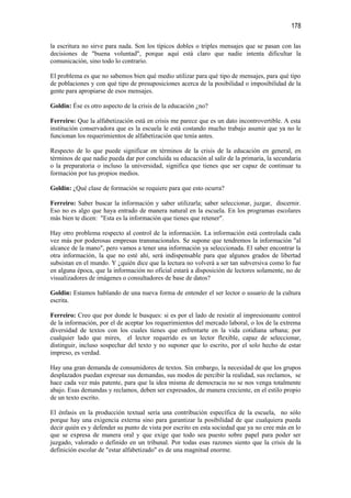 178

la escritura no sirve para nada. Son los típicos dobles o triples mensajes que se pasan con las
decisiones de "buena voluntad", porque aquí está claro que nadie intenta dificultar la
comunicación, sino todo lo contrario.

El problema es que no sabemos bien qué medio utilizar para qué tipo de mensajes, para qué tipo
de poblaciones y con qué tipo de presuposiciones acerca de la posibilidad o imposibilidad de la
gente para apropiarse de esos mensajes.

Goldin: Ése es otro aspecto de la crisis de la educación ¿no?

Ferreiro: Que la alfabetización está en crisis me parece que es un dato incontrovertible. A esta
institución conservadora que es la escuela le está costando mucho trabajo asumir que ya no le
funcionan los requerimientos de alfabetización que tenía antes.

Respecto de lo que puede significar en términos de la crisis de la educación en general, en
términos de que nadie pueda dar por concluida su educación al salir de la primaria, la secundaria
o la preparatoria o incluso la universidad, significa que tienes que ser capaz de continuar tu
formación por tus propios medios.

Goldin: ¿Qué clase de formación se requiere para que esto ocurra?

Ferreiro: Saber buscar la información y saber utilizarla; saber seleccionar, juzgar, discernir.
Eso no es algo que haya entrado de manera natural en la escuela. En los programas escolares
más bien te dicen: "Esta es la información que tienes que retener".

Hay otro problema respecto al control de la información. La información está controlada cada
vez más por poderosas empresas transnacionales. Se supone que tendremos la información "al
alcance de la mano", pero vamos a tener una información ya seleccionada. El saber encontrar la
otra información, la que no esté ahí, será indispensable para que algunos grados de libertad
subsistan en el mundo. Y ¿quién dice que la lectura no volverá a ser tan subversiva como lo fue
en alguna época, que la información no oficial estará a disposición de lectores solamente, no de
visualizadores de imágenes o consultadores de base de datos?

Goldin: Estamos hablando de una nueva forma de entender el ser lector o usuario de la cultura
escrita.

Ferreiro: Creo que por donde le busques: si es por el lado de resistir al impresionante control
de la información, por el de aceptar los requerimientos del mercado laboral, o los de la extrema
diversidad de textos con los cuales tienes que enfrentarte en la vida cotidiana urbana; por
cualquier lado que mires, el lector requerido es un lector flexible, capaz de seleccionar,
distinguir, incluso sospechar del texto y no suponer que lo escrito, por el solo hecho de estar
impreso, es verdad.

Hay una gran demanda de consumidores de textos. Sin embargo, la necesidad de que los grupos
desplazados puedan expresar sus demandas, sus modos de percibir la realidad, sus reclamos, se
hace cada vez más patente, para que la idea misma de democracia no se nos venga totalmente
abajo. Esas demandas y reclamos, deben ser expresados, de manera creciente, en el estilo propio
de un texto escrito.

El énfasis en la producción textual sería una contribución específica de la escuela, no sólo
porque hay una exigencia externa sino para garantizar la posibilidad de que cualquiera pueda
decir quién es y defender su punto de vista por escrito en esta sociedad que ya no cree más en lo
que se expresa de manera oral y que exige que todo sea puesto sobre papel para poder ser
juzgado, valorado o definido en un tribunal. Por todas esas razones siento que la crisis de la
definición escolar de "estar alfabetizado" es de una magnitud enorme.
 