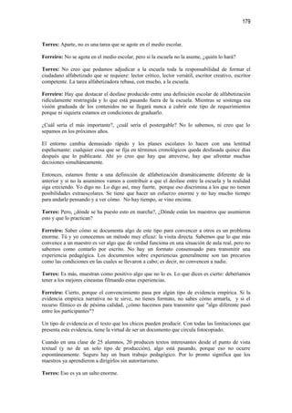 179


Torres: Aparte, no es una tarea que se agote en el medio escolar.

Ferreiro: No se agota en el medio escolar, pero si la escuela no la asume, ¿quién lo hará?

Torres: No creo que podamos adjudicar a la escuela toda la responsabilidad de formar el
ciudadano alfabetizado que se requiere: lector crítico, lector versátil, escritor creativo, escritor
competente. La tarea alfabetizadora rebasa, con mucho, a la escuela.

Ferreiro: Hay que destacar el desfase producido entre una definición escolar de alfabetización
ridículamente restringida y lo que está pasando fuera de la escuela. Mientras se sostenga esa
visión graduada de los contenidos no se llegará nunca a cubrir este tipo de requerimientos
porque ni siquiera estamos en condiciones de graduarlo.

¿Cuál sería el más importante?, ¿cuál sería el postergable? No lo sabemos, ni creo que lo
sepamos en los próximos años.

El entorno cambia demasiado rápido y los planes escolares lo hacen con una lentitud
espeluznante: cualquier cosa que se fija en términos cronológicos queda desfasada quince días
después que lo publicaste. Ahí yo creo que hay que atreverse, hay que afrontar muchas
decisiones simultáneamente.

Entonces, estamos frente a una definición de alfabetización dramáticamente diferente de la
anterior y si no la asumimos vamos a contribuir a que el desfase entre la escuela y la realidad
siga creciendo. Yo digo no. Lo digo así, muy fuerte, porque eso discrimina a los que no tienen
posibilidades extraescolares. Se tiene que hacer un esfuerzo enorme y no hay mucho tiempo
para andarle pensando y a ver cómo. No hay tiempo, se vino encima.

Torres: Pero, ¿dónde se ha puesto esto en marcha?, ¿Dónde están los maestros que asumieron
esto y que lo practican?

Ferreiro: Saber cómo se documenta algo de este tipo para convencer a otros es un problema
enorme. Tú y yo conocemos un método muy eficaz: la visita directa. Sabemos que lo que más
convence a un maestro es ver algo que de verdad funciona en una situación de aula real, pero no
sabemos como contarlo por escrito. No hay un formato consensuado para transmitir una
experiencia pedagógica. Los documentos sobre experiencias generalmente son tan precarios
como las condiciones en las cuales se llevaron a cabo; es decir, no convencen a nadie.

Torres: Es más, muestran como positivo algo que no lo es. Lo que dices es cierto: deberíamos
tener a los mejores cineastas filmando estas experiencias.

Ferreiro: Cierto, porque el convencimiento pasa por algún tipo de evidencia empírica. Si la
evidencia empírica narrativa no te sirve, no tienes formato, no sabes cómo armarla, y si el
recurso fílmico es de pésima calidad, ¿cómo hacemos para transmitir que "algo diferente pasó
entre los participantes"?

Un tipo de evidencia es el texto que los chicos pueden producir. Con todas las limitaciones que
presenta esta evidencia, tiene la virtud de ser un documento que circula fotocopiado.

Cuando en una clase de 25 alumnos, 20 producen textos interesantes desde el punto de vista
textual (y no de un solo tipo de producción), algo está pasando, porque eso no ocurre
espontáneamente. Seguro hay un buen trabajo pedagógico. Por lo pronto significa que los
maestros ya aprendieron a dirigirlos sin autoritarismo.

Torres: Eso es ya un salto enorme.
 