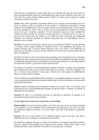 163

Gran parte de la experiencia escolar tendría que ser el aprender las rutas que llevan hacia el
saber acumulado durante siglos por la humanidad, pero sigue siendo el maestro el que sabe, y lo
sabe todo. Él es quien decide cuándo recurrir al libro. Es curioso que ni siquiera la cultura
escrita haya entrado a la escuela.

Torres: Hay mucha ignorancia acumulada detrás de las creencias convencionales acerca de
cómo se enseña y cómo se aprende. En este sentido, tu contribución trasciende el campo
específico de la alfabetización. Leer tus textos fue para mí un descubrimiento no sólo respecto
de cómo aprenden los niños a leer y escribir; fue un cuestionamiento profundo de certezas
acerca de lo que es enseñar y aprender. Tú has estremecido todas esas viejas verdades del
maestro que sabe y el niño que no sabe; la escuela que provee y la familia que no. Lo cierto es
que hay una enorme tarea por delante en el sentido de tomar conciencia, de comprender
realmente esta cuestión elemental que seguimos ignorando: qué es el aprendizaje, cómo se
aprende, cómo se enseña.

Ferreiro: Creo que las escuelas que visitaste, gracias a tu trabajo en UNICEF, no han ingresado
a la cultura escrita, aunque enseñen las "primeras letras", y por paradójico que parezca. Es
terrible reconocer que la escuela todavía funciona como si los libros y las bibliotecas no
existieran, en una época en que ya estamos poniendo en tela de juicio nuestra propia idea de
libro y de biblioteca.

En México lo hemos visto de una manera muy dramática. En el momento en que se formaron
bibliotecas de aula, el famoso proyecto de los Libros del Rincón, la llegada de las cajas de libros
no despertaba necesariamente la curiosidad de los maestros por abrirlos y ver que había adentro,
sino más bien el miedo: ¿"qué vamos a hacer con todo esto"?.

Yo diría que el maestro no está preparado para trabajar con libros, en plural; está capacitado
para trabajar con un libro, que es el que él domestica a su manera, y dice "de la página 5 a la
15", y no lean lo que precede ni lo que sigue. Copien esto y lean aquello. La pluralidad de
libros se visualiza como un peligro.

Si uno descubre que la pluralidad de libros perturba y es considerada peligrosa en lugar de verlo
como una oportunidad sensacional, descubre también que los libros no entraron en el proceso de
capacitación del maestro.

Torres: Cuando un grupo escolar homogéneo trabaja con un único libro es la escuela como
institución la que no está habilitada para trabajar con diversos libros y alumnos. El maestro es
depositario de esa tradición.

Ferreiro: Sí, claro, es la institución más que un individuo en particular. El maestro es el
representante institucional ante los alumnos.

La diversidad en la escuela y la escuela frente a la diversidad

Daniel Goldin: Creo que la cuestión del libro o los libros tiene que ver con un sistema enfocado
a la enseñanza o con uno enfocado desde la perspectiva del aprendizaje. ¿Por qué es un punto
tan importante trabajar con libros y no con un libro? ¿Por qué la diversidad es importante,
Emilia?

Ferreiro: Ése es un tema enorme. Yo lo abordaría desde un poco más atrás: ¿por qué la
alfabetización sólo con pizarrón, es deficitaria por naturaleza?

Por definición, cualquier cosa que se escriba en ese espacio es un espacio clausurado, cerrado y
fuera de cualquier funcionalidad, poco importa que el maestro escriba letras sueltas o que
escriba oraciones; lo que escribe ahí se inscribe en un contexto que lo clausura.
 