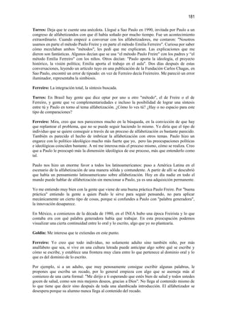 181

Torres: Deja que te cuente una anécdota. Llegué a Sao Paulo en 1990, invitada por Paulo a un
congreso de alfabetizandos con que él había soñado por mucho tiempo. Fue un acontecimiento
extraordinario. Cuando empecé a conversar con los alfabetizadores, me contaron: "Nosotros
usamos en parte el método Paulo Freire y en parte el método Emilia Ferreiro". Curiosa por saber
cómo mezclaban ambos "métodos", les pedí que me explicaran. Las explicaciones que me
dieron son fantásticas. Algunos decían que se usa “el método Paulo Freire" con los padres y “el
método Emilia Ferreiro" con los niños. Otros decían: "Paulo aporta la ideología, el proyecto
histórico, la visión política; Emilia aporta el trabajo en el aula". Dos días después de estas
conversaciones, leyendo un artículo tuyo en una publicación de la Fundación Carlos Chagas, en
Sao Paulo, encontré un error de tipeado: en vez de Ferreiro decía Freirreiro. Me pareció un error
iluminador, representaba la simbiosis.

Ferreiro: La integración total, la síntesis buscada.

Torres: En Brasil hay gente que dice optar por uno u otro "método", el de Freire o el de
Ferreiro, y gente que ve complementariedades e incluso la posibilidad de lograr una síntesis
entre tú y Paulo en torno al tema alfabetización. ¿Cómo lo ves tú? ¿Hay o no espacio para este
tipo de comparaciones?

Ferreiro: Mira, creo que nos parecemos mucho en la búsqueda, en la convicción de que hay
que replantear el problema, que no se puede seguir haciendo lo mismo. Yo diría que el tipo de
individuo que se quiere conseguir a través de un proceso de alfabetización es bastante parecido.
También es parecido el hecho de imbricar la alfabetización con otros temas. Paulo hizo un
engarce con lo político ideológico mucho más fuerte que yo, pero las preocupaciones políticas
e ideológicas coinciden bastante. A mí me interesa más el proceso mismo, cómo se realiza. Creo
que a Paulo le preocupó más la dimensión ideológica de ese proceso, más que entenderlo como
tal.

Paulo nos hizo un enorme favor a todos los latinoamericanos: puso a América Latina en el
escenario de la alfabetización de una manera sólida y contundente. A partir de allí se descubrió
que había un pensamiento latinoamericano sobre alfabetización. Hoy en día nadie en todo el
mundo puede hablar de alfabetización sin mencionar a Paulo, ya es una adquisición permanente.

Yo me entiendo muy bien con la gente que viene de una buena práctica Paulo Freire. Por "buena
práctica" entiendo la gente a quien Paulo le sirve para seguir pensando, no para aplicar
mecánicamente un cierto tipo de cosas, porque si confundes a Paulo con "palabra generadora",
la innovación desaparece.

En México, a comienzos de la década de 1980, en el INEA hubo una época Freirista y lo que
contaba era con qué palabra generadora había que trabajar. En esta preocupación podemos
visualizar una cierta continuidad entre lo oral y lo escrito, algo que yo no plantearía.

Goldin: Me interesa que te extiendas en este punto.

Ferreiro: Yo creo que todo individuo, no solamente adulto sino también niño, por más
analfabeto que sea, si vive en una cultura letrada puede anticipar algo sobre qué se escribe y
cómo se escribe, y establece una frontera muy clara entre lo que pertenece al dominio oral y lo
que es del dominio de lo escrito.

Por ejemplo, si a un adulto, que muy penosamente consigue escribir algunas palabras, le
propones que escriba un recado, por lo general empieza con algo que se asemeja más al
comienzo de una carta formal: "Me dirijo a ti esperando que estés bien de salud y todos ustedes
gocen de salud, como son mis mejores deseos, gracias a Dios". No llega al contenido mismo de
lo que tiene que decir sino después de toda una alambicada introducción. El alfabetizador se
desespera porque su alumno nunca llega al contenido del recado.
 