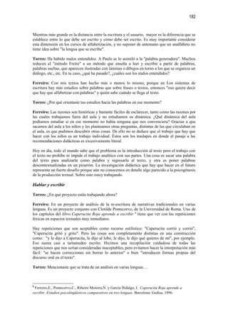 182


Mientras más grande es la distancia entre la escritura y el usuario, mayor es la diferencia que se
establece entre lo que debe ser escrito y cómo debe ser escrito. Es muy importante considerar
esta dimensión en los cursos de alfabetización, y no suponer de antemano que un analfabeto no
tiene idea sobre "la lengua que se escribe".

Torres: Ha habido malos entendidos. A Paulo se lo asimiló a la "palabra generadora". Muchos
reducen el "método Freire" a un método que enseña a leer y escribir a partir de palabras,
palabras sueltas, que aparecen ilustradas con láminas o dibujos en torno a los que se organiza un
diálogo, etc., etc. En tu caso, ¿qué ha pasado?, ¿cuáles son los malos entendidos?

Ferreiro: Con mis textos han hecho más o menos lo mismo, porque en Los sistemas de
escritura hay más estudios sobre palabras que sobre frases o textos, entonces "eso quiere decir
que hay que alfabetizar con palabras" y quién sabe cuándo se llega al texto.

Torres: ¿Por qué orientaste tus estudios hacia las palabras en ese momento?

Ferreiro: Las razones son históricas y bastante fáciles de esclarecer, tanto como las razones por
las cuales trabajamos fuera del aula y no estudiamos su dinámica. ¿Qué dinámica del aula
podíamos estudiar si en ese momento no había ninguna que nos convenciera? Gracias a que
sacamos del aula a los niños y les planteamos otras preguntas, distintas de las que circulaban en
el aula, es que pudimos descubrir otras cosas. De ello no se deduce que el trabajo que hay que
hacer con los niños es un trabajo individual. Éstos son los traslapes en donde el pasaje a las
recomendaciones didácticas es excesivamente literal.

Hoy en día, todo el mundo sabe que el problema es la introducción al texto pero el trabajo con
el texto no prohíbe ni impide el trabajo analítico con sus partes. Una cosa es sacar una palabra
del texto para analizarla como palabra y regresarla al texto, y otra es poner palabras
descontextualizadas en un pizarrón. La investigación didáctica que hay que hacer en el futuro
representa un fuerte desafío porque aún no conocemos en detalle algo parecido a la psicogénesis
de la producción textual. Sobre esto estoy trabajando.

Hablar y escribir

Torres: ¿En qué proyecto estás trabajando ahora?

Ferreiro: En un proyecto de análisis de la re-escritura de narrativas tradicionales en varias
lenguas. Es un proyecto conjunto con Clotilde Pontecorvo, de la Universidad de Roma. Uno de
los capítulos del libro Caperucita Roja aprende a escribir 6 tiene que ver con las repeticiones
léxicas en espacios textuales muy inmediatos.

Hay repeticiones que son aceptables como recurso estilístico: "Caperucita corrió y corrió",
"Caperucita gritó y grito". Pero las cosas son completamente distintas en una construcción
como: "y le dijo a Caperucita, le dijo al lobo, le dijo, le dijo qué quieres de mí", por ejemplo.
Eso suena casi a tartamudeo escrito. Hicimos una recopilación cuidadosa de todas las
repeticiones que nos serían consideradas inaceptables, pero evitamos hacer la interpretación más
fácil: "se hacen correcciones sin borrar lo anterior" o bien "introducen formas propias del
discurso oral en el texto".

Torres: Mencionaste que se trata de un análisis en varias lenguas…



6
 Ferreiro,E., Pontecorvo,C., Ribeiro Moreira,N. y García Hidalgo, I. Caperucita Roja aprende a
escribir. Estudios psicolingüísticos comparativos en tres lenguas. Barcelona: Gedisa, 1996.
 